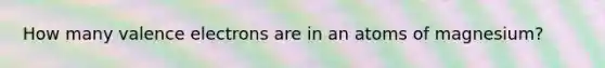 How many valence electrons are in an atoms of magnesium?