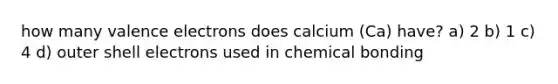 how many valence electrons does calcium (Ca) have? a) 2 b) 1 c) 4 d) outer shell electrons used in chemical bonding