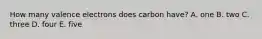 How many valence electrons does carbon have? A. one B. two C. three D. four E. five