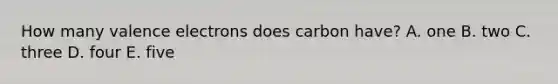 How many valence electrons does carbon have? A. one B. two C. three D. four E. five