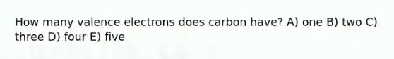 How many valence electrons does carbon have? A) one B) two C) three D) four E) five