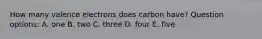 How many valence electrons does carbon have? Question options: A. one B. two C. three D. four E. five