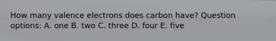 How many valence electrons does carbon have? Question options: A. one B. two C. three D. four E. five