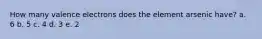 How many valence electrons does the element arsenic have? a. 6 b. 5 c. 4 d. 3 e. 2