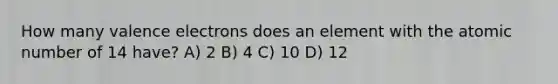 How many <a href='https://www.questionai.com/knowledge/knWZpHTJT4-valence-electrons' class='anchor-knowledge'>valence electrons</a> does an element with the atomic number of 14 have? A) 2 B) 4 C) 10 D) 12