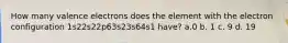 How many valence electrons does the element with the electron configuration 1s22s22p63s23s64s1 have? a.0 b. 1 c. 9 d. 19