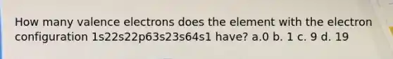How many valence electrons does the element with the electron configuration 1s22s22p63s23s64s1 have? a.0 b. 1 c. 9 d. 19