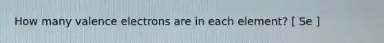 How many <a href='https://www.questionai.com/knowledge/knWZpHTJT4-valence-electrons' class='anchor-knowledge'>valence electrons</a> are in each element? [ Se ]