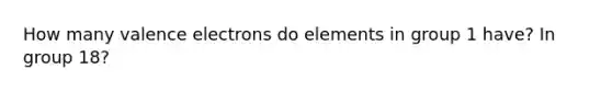 How many valence electrons do elements in group 1 have? In group 18?