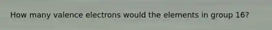 How many valence electrons would the elements in group 16?