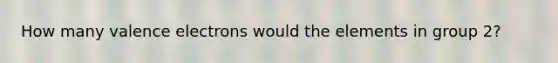 How many valence electrons would the elements in group 2?
