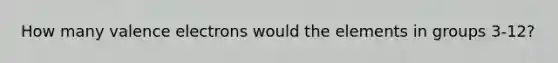 How many valence electrons would the elements in groups 3-12?