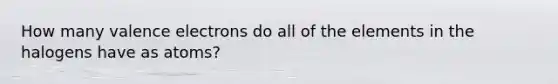 How many valence electrons do all of the elements in the halogens have as atoms?