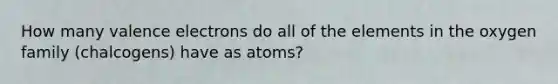 How many valence electrons do all of the elements in the oxygen family (chalcogens) have as atoms?