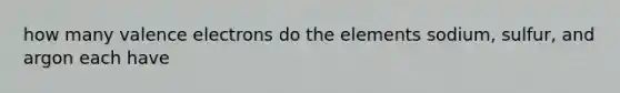 how many valence electrons do the elements sodium, sulfur, and argon each have