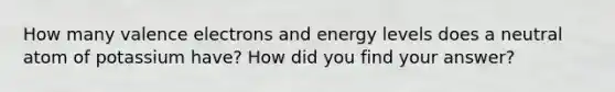 How many valence electrons and energy levels does a neutral atom of potassium have? How did you find your answer?