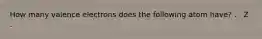 How many valence electrons does the following atom have? . . Z .