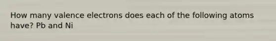 How many valence electrons does each of the following atoms have? Pb and Ni