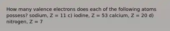 How many valence electrons does each of the following atoms possess? sodium, Z = 11 c) iodine, Z = 53 calcium, Z = 20 d) nitrogen, Z = 7