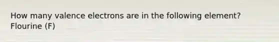 How many valence electrons are in the following element? Flourine (F)