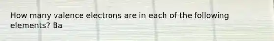 How many valence electrons are in each of the following elements? Ba