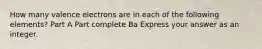 How many valence electrons are in each of the following elements? Part A Part complete Ba Express your answer as an integer.