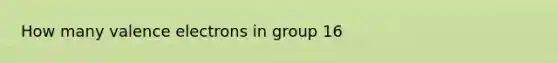 How many valence electrons in group 16