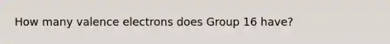 How many valence electrons does Group 16 have?