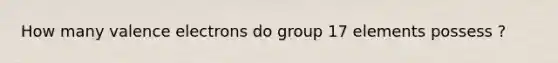 How many valence electrons do group 17 elements possess ?