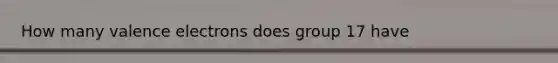 How many <a href='https://www.questionai.com/knowledge/knWZpHTJT4-valence-electrons' class='anchor-knowledge'>valence electrons</a> does group 17 have