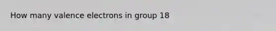 How many <a href='https://www.questionai.com/knowledge/knWZpHTJT4-valence-electrons' class='anchor-knowledge'>valence electrons</a> in group 18