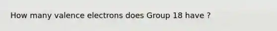 How many valence electrons does Group 18 have ?