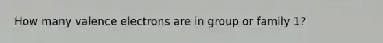 How many valence electrons are in group or family 1?