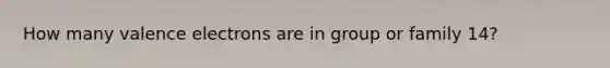 How many valence electrons are in group or family 14?