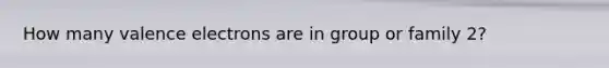 How many valence electrons are in group or family 2?