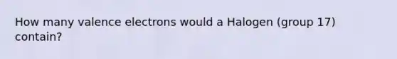 How many valence electrons would a Halogen (group 17) contain?