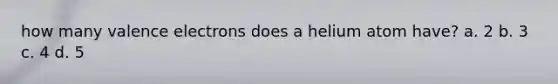 how many <a href='https://www.questionai.com/knowledge/knWZpHTJT4-valence-electrons' class='anchor-knowledge'>valence electrons</a> does a helium atom have? a. 2 b. 3 c. 4 d. 5