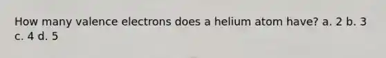 How many valence electrons does a helium atom have? a. 2 b. 3 c. 4 d. 5