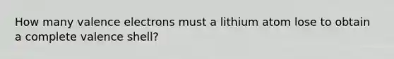 How many valence electrons must a lithium atom lose to obtain a complete valence shell?