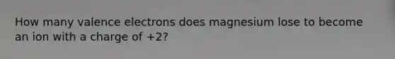 How many valence electrons does magnesium lose to become an ion with a charge of +2?