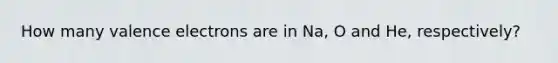 How many valence electrons are in Na, O and He, respectively?