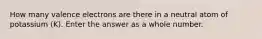 How many valence electrons are there in a neutral atom of potassium (K). Enter the answer as a whole number.