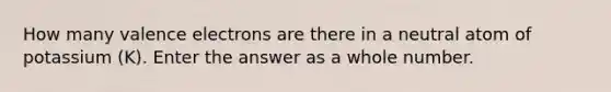 How many valence electrons are there in a neutral atom of potassium (K). Enter the answer as a whole number.