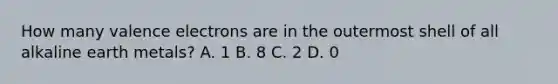 How many valence electrons are in the outermost shell of all alkaline earth metals? A. 1 B. 8 C. 2 D. 0