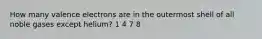 How many valence electrons are in the outermost shell of all noble gases except helium? 1 4 7 8