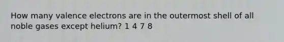 How many valence electrons are in the outermost shell of all noble gases except helium? 1 4 7 8