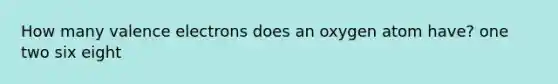 How many valence electrons does an oxygen atom have? one two six eight