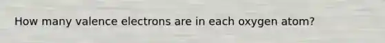 How many valence electrons are in each oxygen atom?