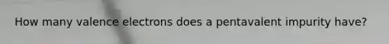 How many valence electrons does a pentavalent impurity have?