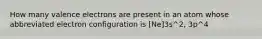 How many valence electrons are present in an atom whose abbreviated electron configuration is [Ne]3s^2, 3p^4